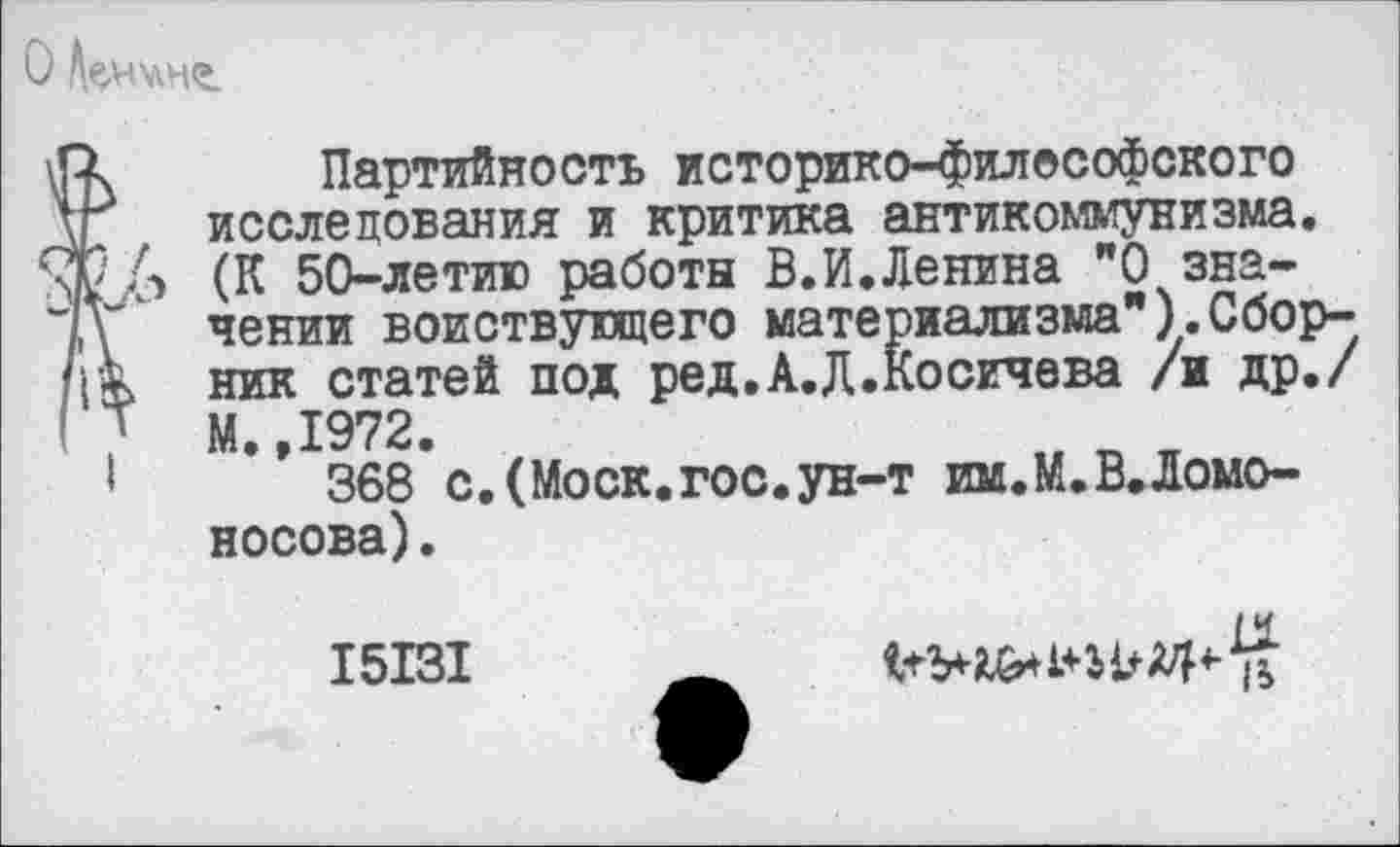 ﻿О ^н'лнг
к Партийность историко-философского исследования и критика антикоммунизма.
2.6 (К 50-летию работы В.И.Ленина ”0 значении воиствующего материализма"). Сбор-
к ник статей под ред.А.Д.Косичева /и др./ ' М. 1972.
1	” 368 с.(Моск.гос.ун-т им.М.В.Ломо-
носова).
15131